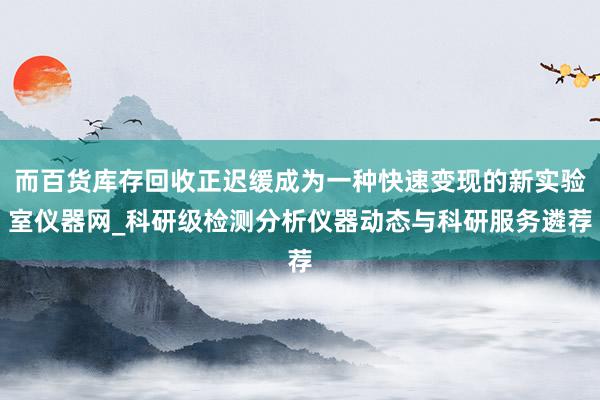 而百货库存回收正迟缓成为一种快速变现的新实验室仪器网_科研级检测分析仪器动态与科研服务遴荐